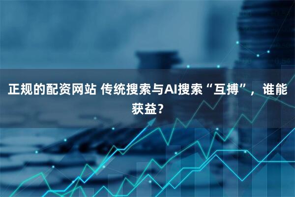 正规的配资网站 传统搜索与AI搜索“互搏”，谁能获益？