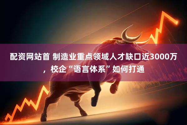 配资网站首 制造业重点领域人才缺口近3000万，校企“语言体系”如何打通