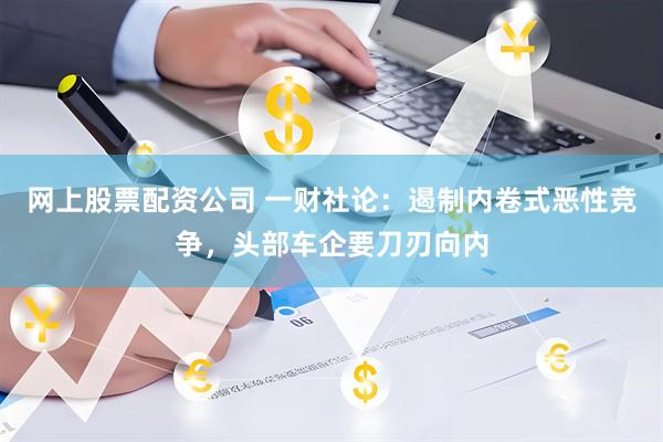 网上股票配资公司 一财社论：遏制内卷式恶性竞争，头部车企要刀刃向内