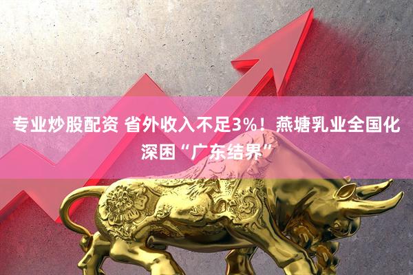 专业炒股配资 省外收入不足3%！燕塘乳业全国化深困“广东结界”