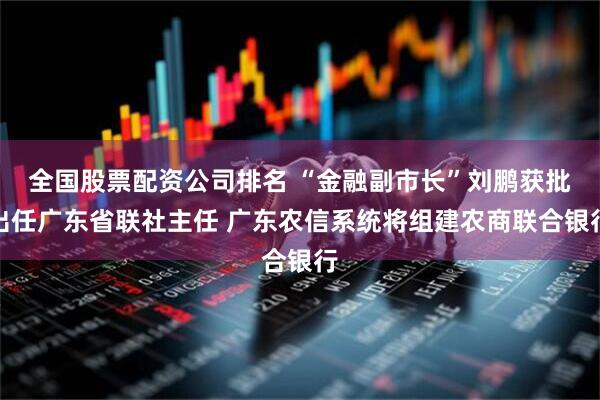 全国股票配资公司排名 “金融副市长”刘鹏获批出任广东省联社主任 广东农信系统将组建农商联合银行