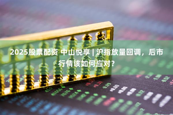 2025股票配资 中山悦享 | 沪指放量回调，后市行情该如何应对？