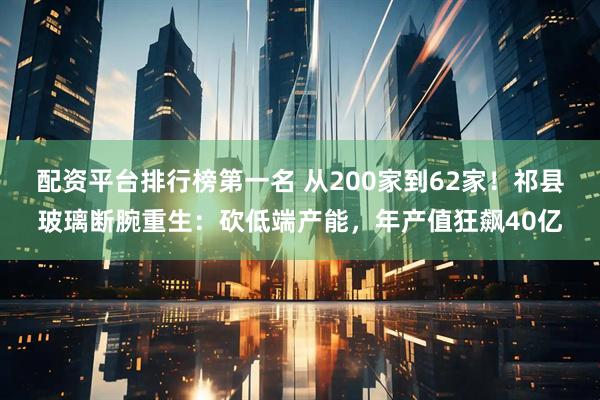 配资平台排行榜第一名 从200家到62家！祁县玻璃断腕重生：砍低端产能，年产值狂飙40亿