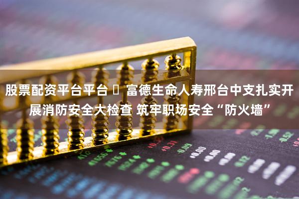 股票配资平台平台 ​富德生命人寿邢台中支扎实开展消防安全大检查 筑牢职场安全“防火墙”