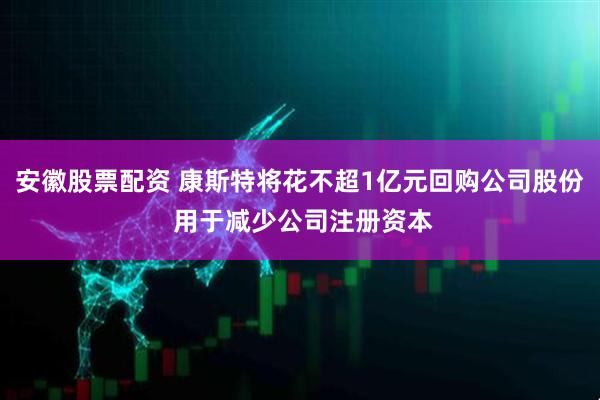 安徽股票配资 康斯特将花不超1亿元回购公司股份 用于减少公司注册资本