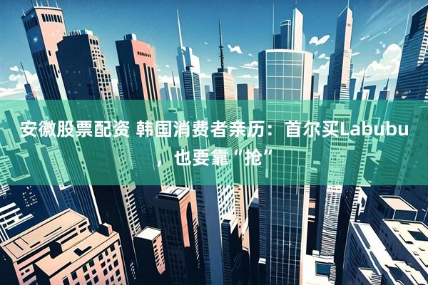 安徽股票配资 韩国消费者亲历：首尔买Labubu，也要靠“抢”