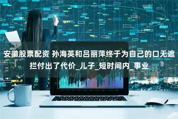 安徽股票配资 孙海英和吕丽萍终于为自己的口无遮拦付出了代价_儿子_短时间内_事业