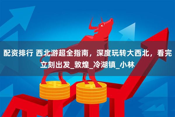 配资排行 西北游超全指南，深度玩转大西北，看完立刻出发_敦煌_冷湖镇_小林
