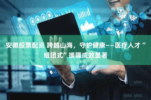 安徽股票配资 跨越山海，守护健康——医疗人才“组团式”援疆成效显著