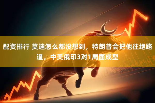 配资排行 莫迪怎么都没想到，特朗普会把他往绝路逼，中美俄印3对1局面成型