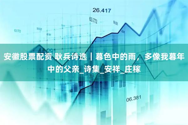 安徽股票配资 耿兵诗选｜暮色中的雨，多像我暮年中的父亲_诗集_安祥_庄稼