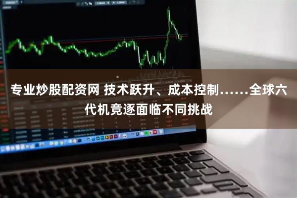专业炒股配资网 技术跃升、成本控制……全球六代机竞逐面临不同挑战