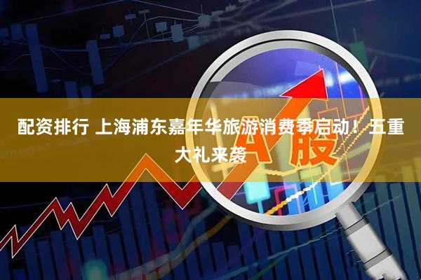 配资排行 上海浦东嘉年华旅游消费季启动！五重大礼来袭