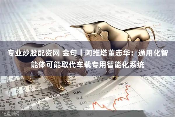 专业炒股配资网 金句丨阿维塔董志华：通用化智能体可能取代车载专用智能化系统