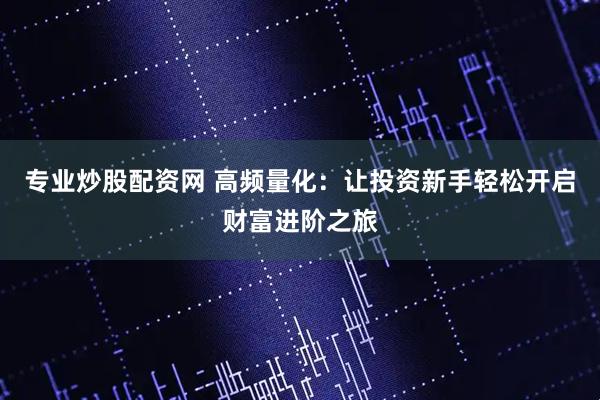 专业炒股配资网 高频量化：让投资新手轻松开启财富进阶之旅