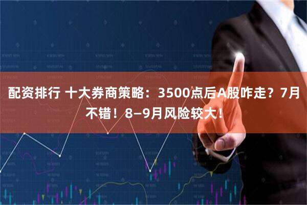 配资排行 十大券商策略：3500点后A股咋走？7月不错！8—9月风险较大！
