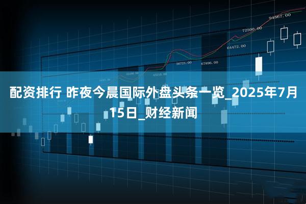 配资排行 昨夜今晨国际外盘头条一览_2025年7月15日_财经新闻