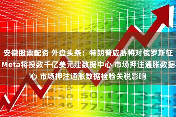 安徽股票配资 外盘头条：特朗普威胁将对俄罗斯征收100%关税 Meta将投数千亿美元建数据中心 市场押注通胀数据检验关税影响