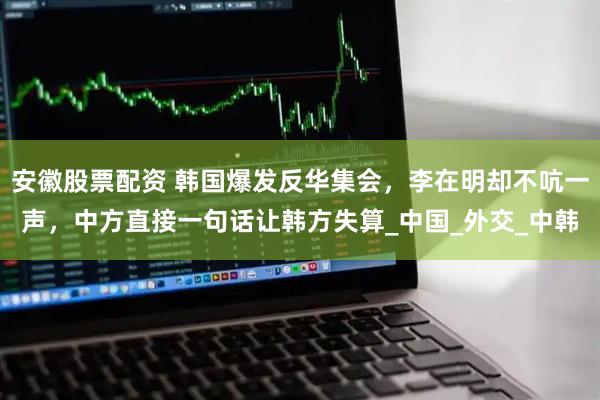 安徽股票配资 韩国爆发反华集会，李在明却不吭一声，中方直接一句话让韩方失算_中国_外交_中韩