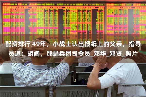 配资排行 49年，小战士认出报纸上的父亲，指导员道：胡闹，那是兵团司令员_邓华_邓贤_照片