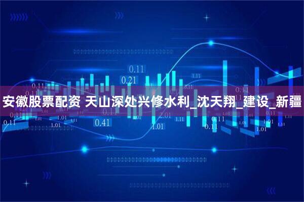安徽股票配资 天山深处兴修水利_沈天翔_建设_新疆
