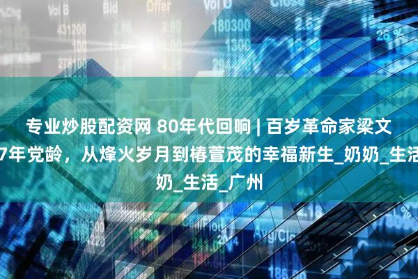专业炒股配资网 80年代回响 | 百岁革命家梁文坚：87年党龄，从烽火岁月到椿萱茂的幸福新生_奶奶_生活_广州