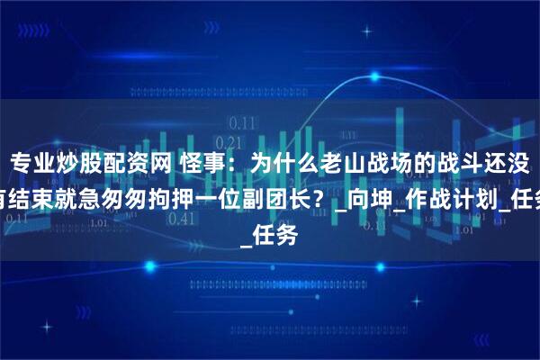专业炒股配资网 怪事：为什么老山战场的战斗还没有结束就急匆匆拘押一位副团长？_向坤_作战计划_任务