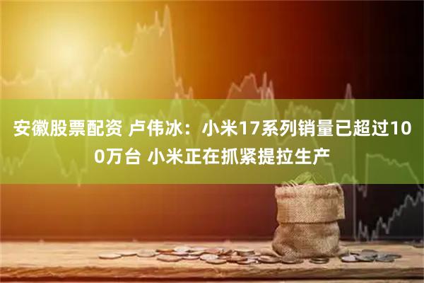 安徽股票配资 卢伟冰：小米17系列销量已超过100万台 小米正在抓紧提拉生产