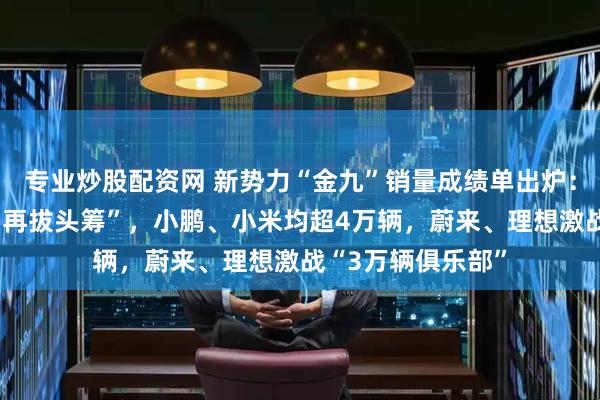 专业炒股配资网 新势力“金九”销量成绩单出炉：零跑首超6万辆“再拔头筹”，小鹏、小米均超4万辆，蔚来、理想激战“3万辆俱乐部”