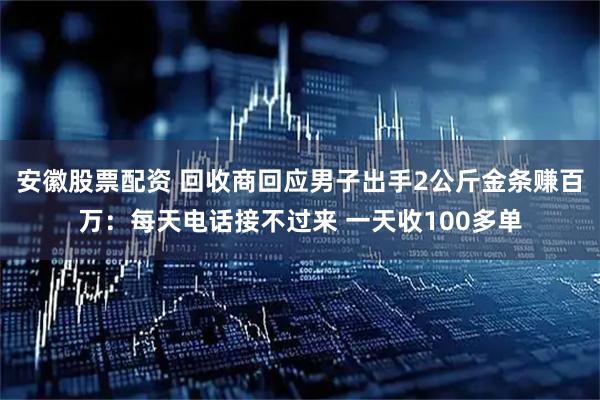 安徽股票配资 回收商回应男子出手2公斤金条赚百万:每天电话接不过来 一天收100多单