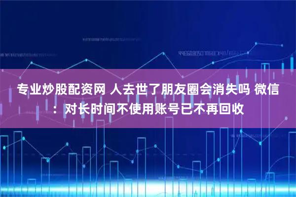 专业炒股配资网 人去世了朋友圈会消失吗 微信:对长时间不使用账号已不再回收