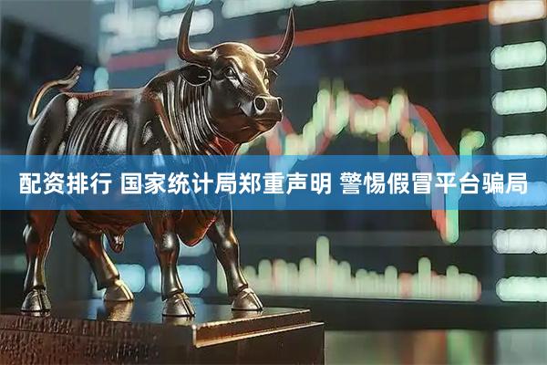 配资排行 国家统计局郑重声明 警惕假冒平台骗局