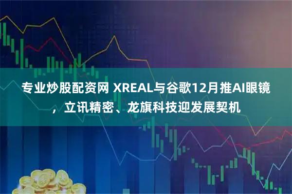 专业炒股配资网 XREAL与谷歌12月推AI眼镜,立讯精密、龙旗科技迎发展契机
