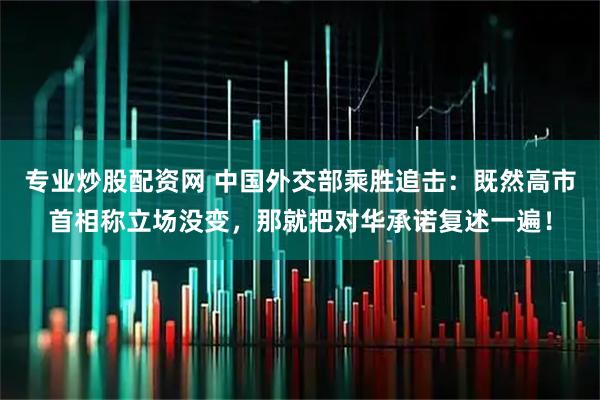 专业炒股配资网 中国外交部乘胜追击:既然高市首相称立场没变,那就把对华承诺复述一遍!