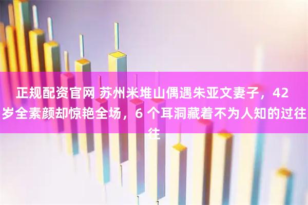 正规配资官网 苏州米堆山偶遇朱亚文妻子，42 岁全素颜却惊艳全场，6 个耳洞藏着不为人知的过往