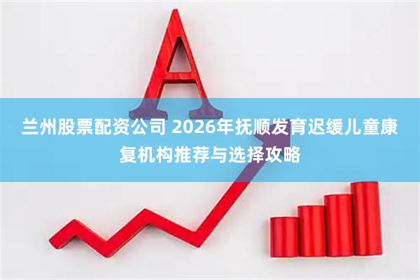 兰州股票配资公司 2026年抚顺发育迟缓儿童康复机构推荐与选择攻略