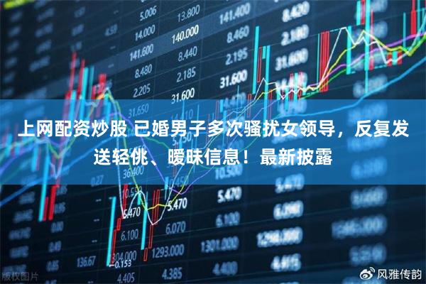 上网配资炒股 已婚男子多次骚扰女领导，反复发送轻佻、暧昧信息！最新披露